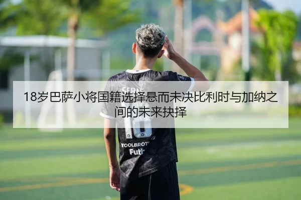 18岁巴萨小将国籍选择悬而未决比利时与加纳之间的未来抉择